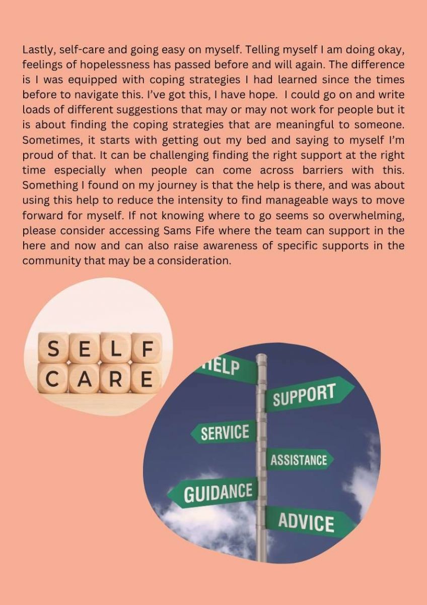 Article with a picture of wooden squares with the word self care across them. A picture of a signpost with the words help. support, service. guidance. assistance. advice. on signs. Text states. Lastly, self-care and going easy on myself. Telling myself I am doing okay, feelings of hopelessness has passed before and will again. The difference is I was equipped with coping strategies I had learned since the times before to navigate this. I’ve got this, I have hope.  I could go on and write loads of different suggestions that may or may not work for people but it is about finding the coping strategies that are meaningful to someone. Sometimes, it starts with getting out my bed and saying to myself I’m proud of that. It can be challenging finding the right support at the right time especially when people can come across barriers with this. Something I found on my journey is that the help is there, and was about using this help to reduce the intensity to find manageable ways to move forward for myself. If not knowing where to go seems so overwhelming, please consider accessing Sams Fife where the team can support in the here and now and can also raise awareness of specific supports in the community that may be a consideration. 
